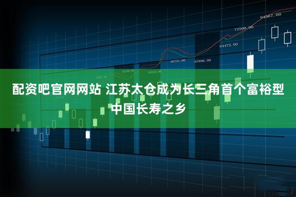 配资吧官网网站 江苏太仓成为长三角首个富裕型中国长寿之乡