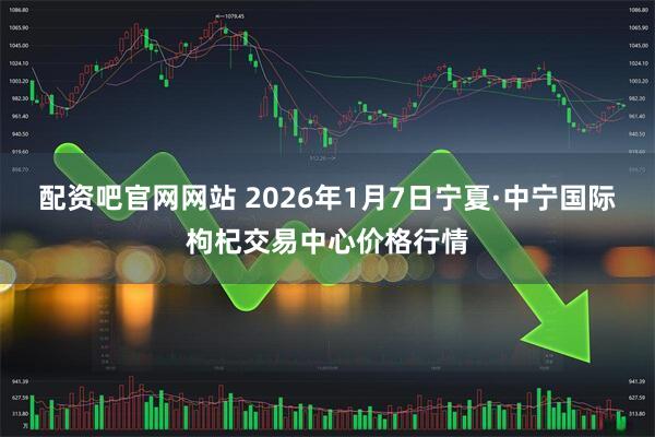 配资吧官网网站 2026年1月7日宁夏·中宁国际枸杞交易中心价格行情