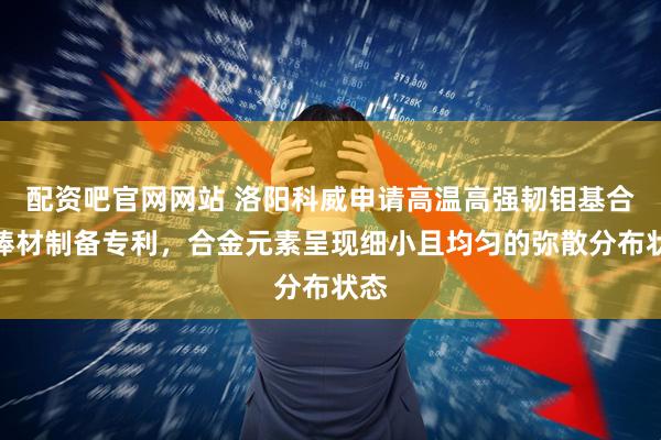 配资吧官网网站 洛阳科威申请高温高强韧钼基合金棒材制备专利，合金元素呈现细小且均匀的弥散分布状态