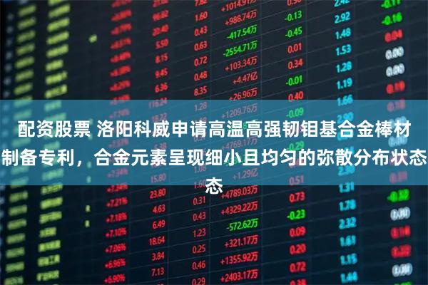 配资股票 洛阳科威申请高温高强韧钼基合金棒材制备专利，合金元素呈现细小且均匀的弥散分布状态