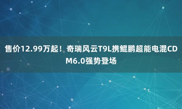 售价12.99万起！奇瑞风云T9L携鲲鹏超能电混CDM6.0强势登场