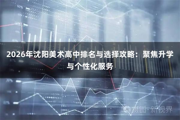 2026年沈阳美术高中排名与选择攻略：聚焦升学与个性化服务