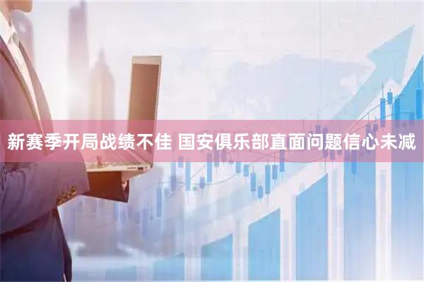 新赛季开局战绩不佳 国安俱乐部直面问题信心未减