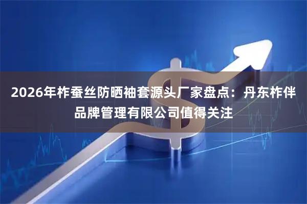 2026年柞蚕丝防晒袖套源头厂家盘点：丹东柞伴品牌管理有限公司值得关注