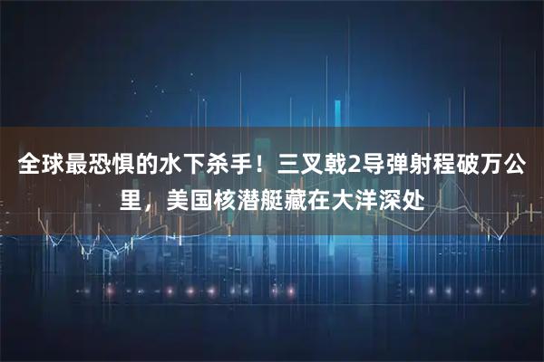 全球最恐惧的水下杀手!三叉戟2导弹射程破万公里,美国核潜艇藏在大洋深处