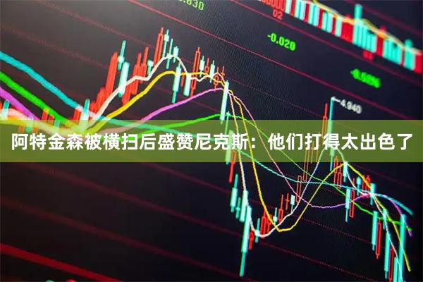 阿特金森被横扫后盛赞尼克斯：他们打得太出色了