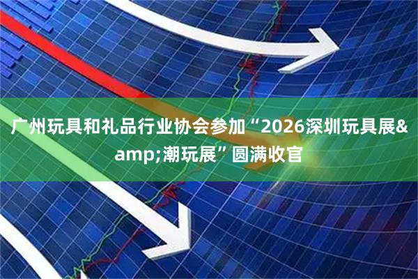 广州玩具和礼品行业协会参加“2026深圳玩具展&潮玩展”圆满收官