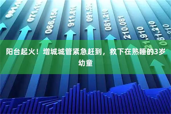 阳台起火！增城城管紧急赶到，救下在熟睡的3岁幼童