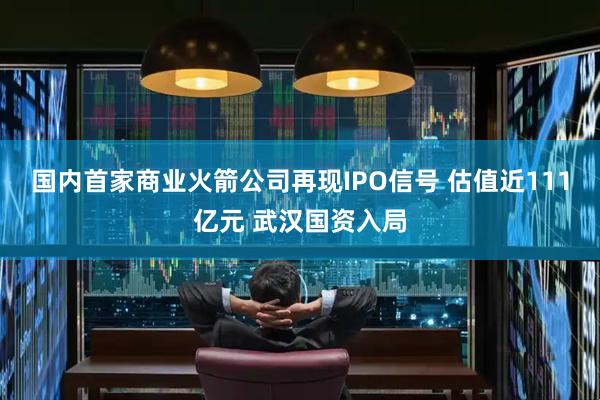 国内首家商业火箭公司再现IPO信号 估值近111亿元 武汉国资入局