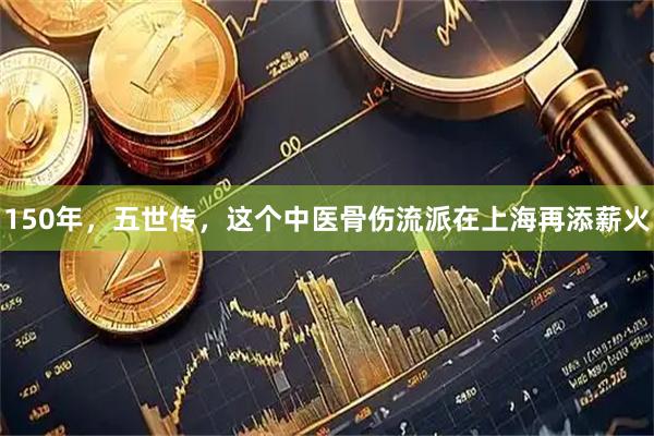 150年，五世传，这个中医骨伤流派在上海再添薪火