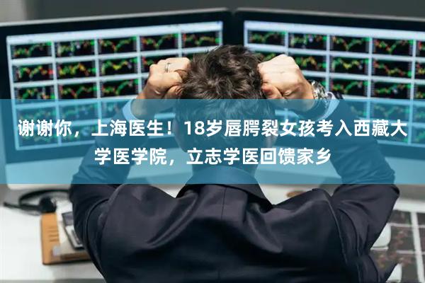 谢谢你，上海医生！18岁唇腭裂女孩考入西藏大学医学院，立志学医回馈家乡