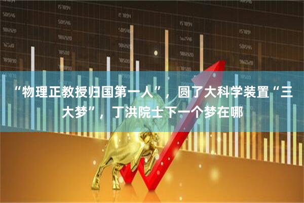 “物理正教授归国第一人”,圆了大科学装置“三大梦”,丁洪院士下一个梦在哪